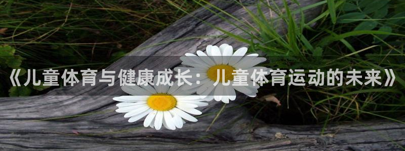 JJB竞技宝官网下载平台假的吗是真的吗：《儿童体育与健康成长